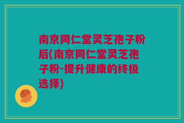 南京同仁堂灵芝孢子粉后(南京同仁堂灵芝孢子粉-提升健康的终极选择) 南京同仁堂灵芝孢子粉后(南京同仁堂灵芝孢子粉-提升健康的终极选择)