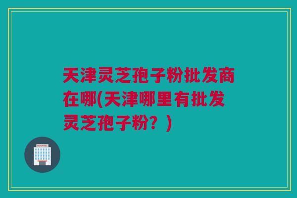 天津灵芝孢子粉批发商在哪(天津哪里有批发灵芝孢子粉?) 天津灵芝孢子粉批发商在哪(天津哪里有批发灵芝孢子粉?)