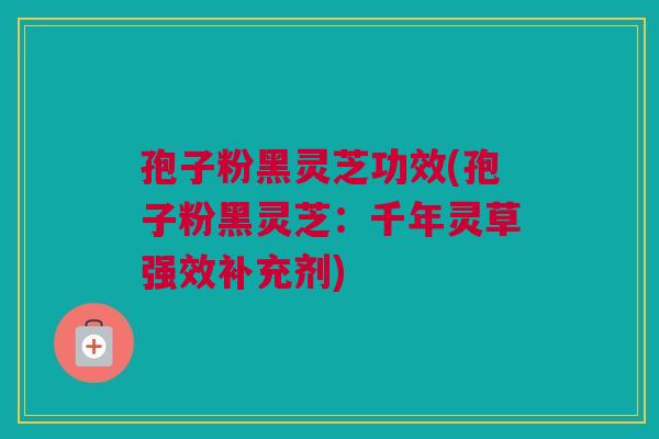 孢子粉黑灵芝功效(孢子粉黑灵芝:千年灵草强效补充剂) 孢子粉黑灵芝功效(孢子粉黑灵芝:千年灵草强效补充剂)