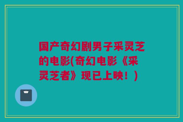 国产奇幻剧男子采灵芝的电影(奇幻电影《采灵芝者》现已上映!) 国产奇幻剧男子采灵芝的电影(奇幻电影《采灵芝者》现已上映!)