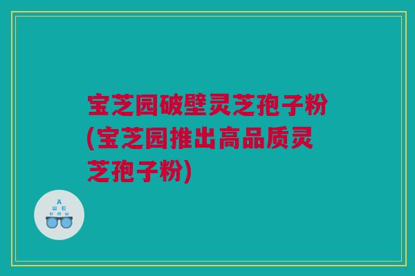 宝芝园破壁灵芝孢子粉(宝芝园推出高品质灵芝孢子粉) 宝芝园破壁灵芝孢子粉(宝芝园推出高品质灵芝孢子粉)