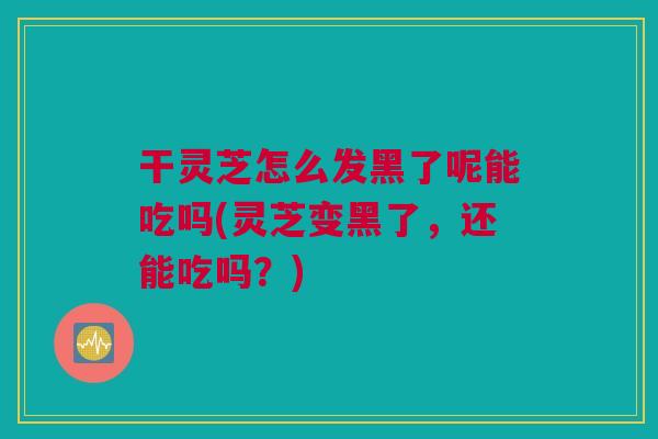 干灵芝怎么发黑了呢能吃吗(灵芝变黑了,还能吃吗?) 干灵芝怎么发黑了呢能吃吗(灵芝变黑了,还能吃吗?)