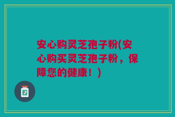 安心购灵芝孢子粉(安心购买灵芝孢子粉，保障您的健康！)