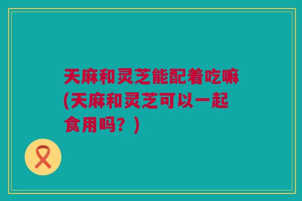 天麻和灵芝能配着吃嘛(天麻和灵芝可以一起食用吗？)