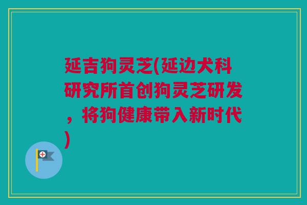 延吉狗灵芝(延边犬科研究所首创狗灵芝研发，将狗健康带入新时代)