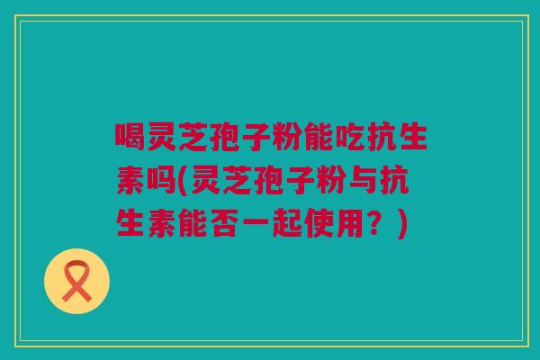 喝灵芝孢子粉能吃抗生素吗(灵芝孢子粉与抗生素能否一起使用?) 喝灵芝孢子粉能吃抗生素吗(灵芝孢子粉与抗生素能否一起使用?)
