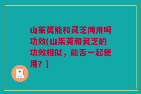 山茱萸能和灵芝同用吗功效(山茱萸和灵芝的功效相似，能否一起使用？)