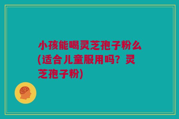 小孩能喝灵芝孢子粉么(适合儿童服用吗？灵芝孢子粉)