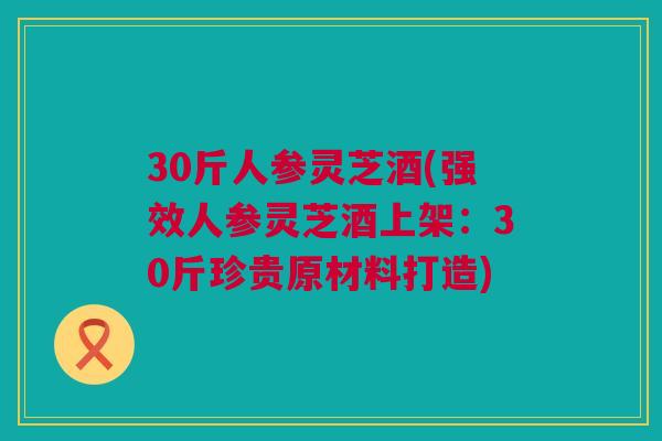 30斤人参灵芝酒(强效人参灵芝酒上架：30斤珍贵原材料打造)