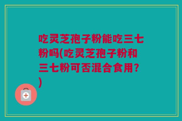 吃灵芝孢子粉能吃三七粉吗(吃灵芝孢子粉和三七粉可否混合食用?) 吃灵芝孢子粉能吃三七粉吗(吃灵芝孢子粉和三七粉可否混合食用?)