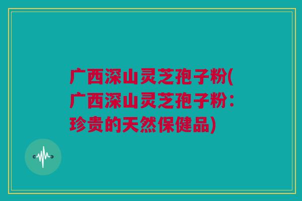 广西深山灵芝孢子粉(广西深山灵芝孢子粉:珍贵的天然保健品) 广西深山灵芝孢子粉(广西深山灵芝孢子粉:珍贵的天然保健品)