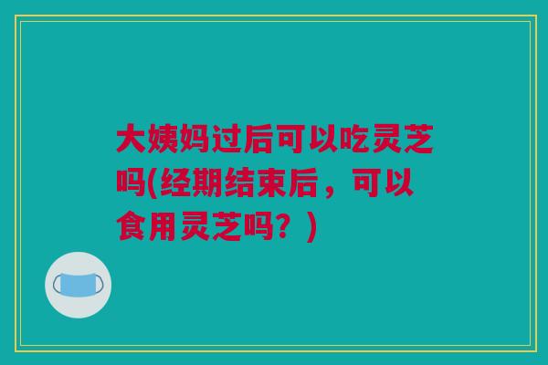 大姨妈过后可以吃灵芝吗(经期结束后,可以食用灵芝吗?) 大姨妈过后可以吃灵芝吗(经期结束后,可以食用灵芝吗?)