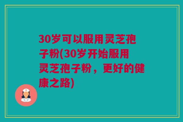 30岁可以服用灵芝孢子粉(30岁开始服用灵芝孢子粉，更好的健康之路)