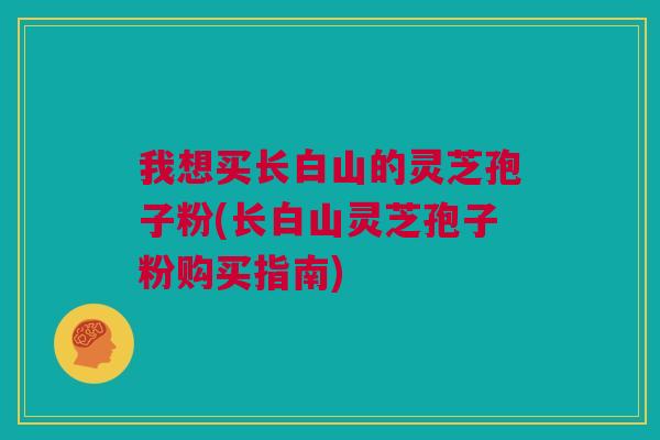 我想买长白山的灵芝孢子粉(长白山灵芝孢子粉购买指南) 我想买长白山的灵芝孢子粉(长白山灵芝孢子粉购买指南)