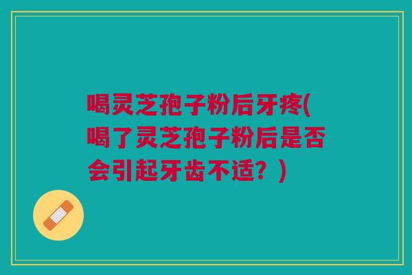 喝灵芝孢子粉后牙疼(喝了灵芝孢子粉后是否会引起牙齿不适?) 喝灵芝孢子粉后牙疼(喝了灵芝孢子粉后是否会引起牙齿不适?)