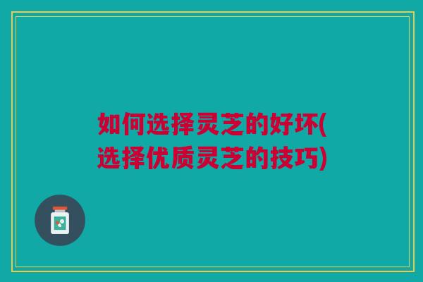 如何选择灵芝的好坏(选择优质灵芝的技巧) 如何选择灵芝的好坏(选择优质灵芝的技巧)