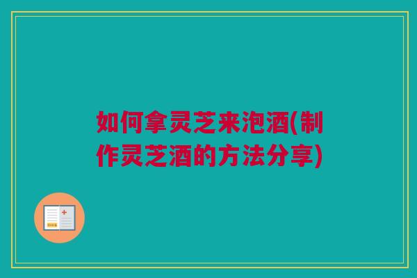 如何拿灵芝来泡酒(制作灵芝酒的方法分享) 如何拿灵芝来泡酒(制作灵芝酒的方法分享)