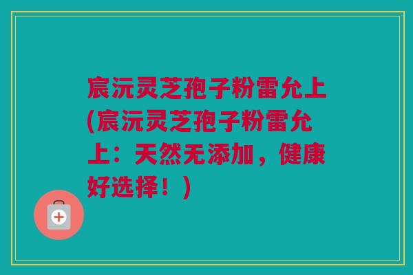 宸沅灵芝孢子粉雷允上(宸沅灵芝孢子粉雷允上:天然无添加,健康好选择!) 宸沅灵芝孢子粉雷允上(宸沅灵芝孢子粉雷允上:天然无添加,健康好选择!)