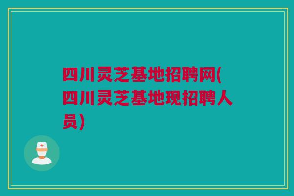 四川灵芝基地招聘网(四川灵芝基地现招聘人员)