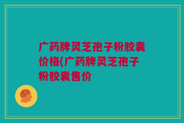 广药牌灵芝孢子粉胶囊价格(广药牌灵芝孢子粉胶囊售价