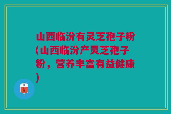 山西临汾有灵芝孢子粉(山西临汾产灵芝孢子粉,营养丰富有益健康) 山西临汾有灵芝孢子粉(山西临汾产灵芝孢子粉,营养丰富有益健康)
