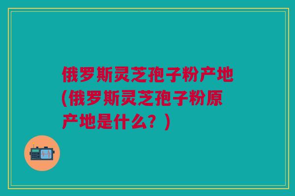 俄罗斯灵芝孢子粉产地(俄罗斯灵芝孢子粉原产地是什么?) 俄罗斯灵芝孢子粉产地(俄罗斯灵芝孢子粉原产地是什么?)