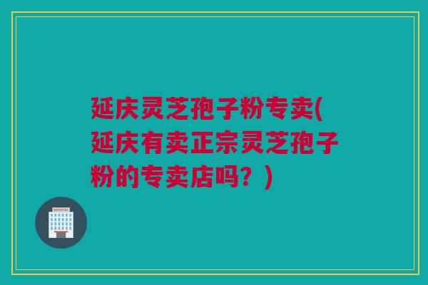 延庆灵芝孢子粉专卖(延庆有卖正宗灵芝孢子粉的专卖店吗?) 延庆灵芝孢子粉专卖(延庆有卖正宗灵芝孢子粉的专卖店吗?)