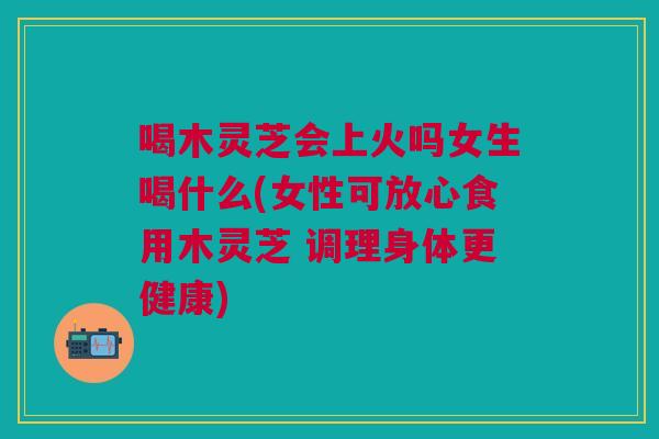 喝木灵芝会上火吗女生喝什么(女性可放心食用木灵芝 调理身体更健康) 喝木灵芝会上火吗女生喝什么(女性可放心食用木灵芝 调理身体更健康)