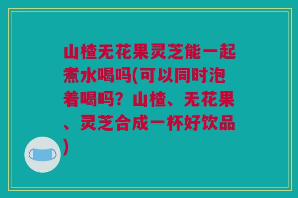 山楂无花果灵芝能一起煮水喝吗(可以同时泡着喝吗?山楂、无花果、灵芝合成一杯好饮品) 山楂无花果灵芝能一起煮水喝吗(可以同时泡着喝吗?山楂、无花果、灵芝合成一杯好饮品)