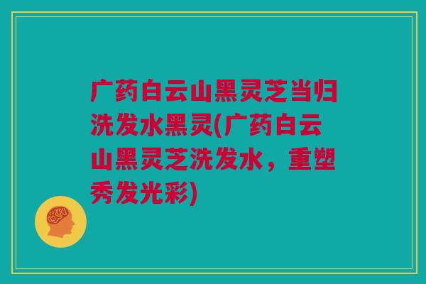 广药白云山黑灵芝当归洗发水黑灵(广药白云山黑灵芝洗发水,重塑秀发光彩) 广药白云山黑灵芝当归洗发水黑灵(广药白云山黑灵芝洗发水,重塑秀发光彩)