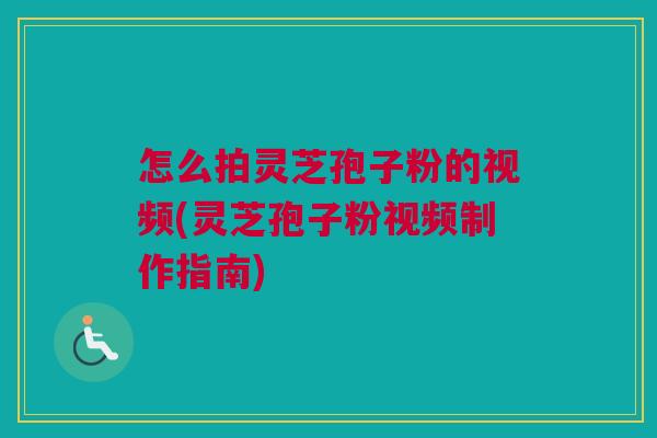 怎么拍灵芝孢子粉的视频(灵芝孢子粉视频制作指南)