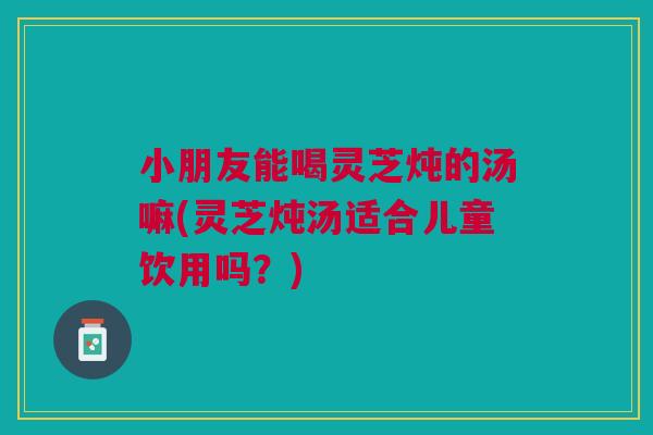 小朋友能喝灵芝炖的汤嘛(灵芝炖汤适合儿童饮用吗？)