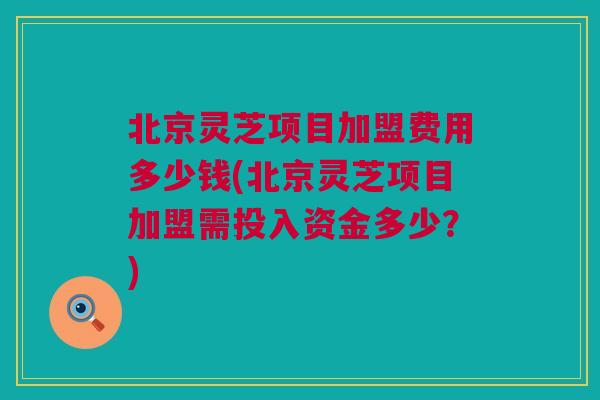 北京灵芝项目加盟费用多少钱(北京灵芝项目加盟需投入资金多少？)