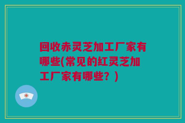回收赤灵芝加工厂家有哪些(常见的红灵芝加工厂家有哪些?) 回收赤灵芝加工厂家有哪些(常见的红灵芝加工厂家有哪些?)