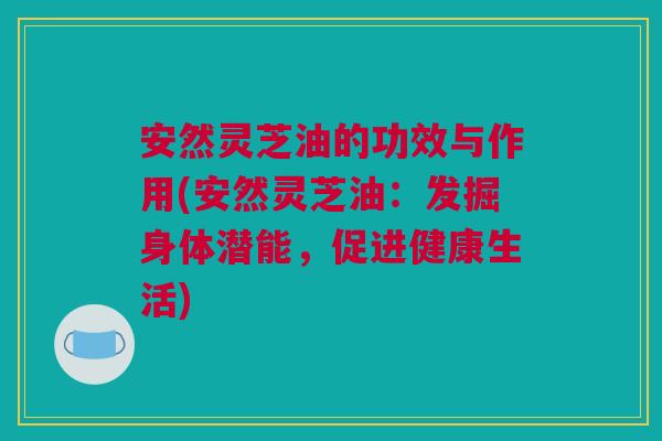 安然灵芝油的功效与作用(安然灵芝油：发掘身体潜能，促进健康生活)