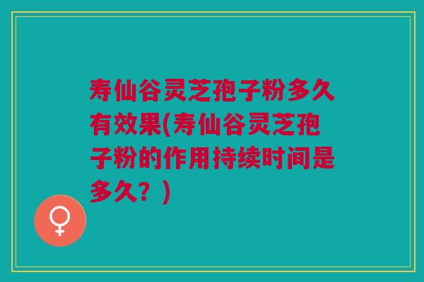 寿仙谷灵芝孢子粉多久有效果(寿仙谷灵芝孢子粉的作用持续时间是多久？)