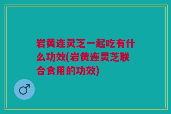 岩黄连灵芝一起吃有什么功效(岩黄连灵芝联合食用的功效) 岩黄连灵芝一起吃有什么功效(岩黄连灵芝联合食用的功效)