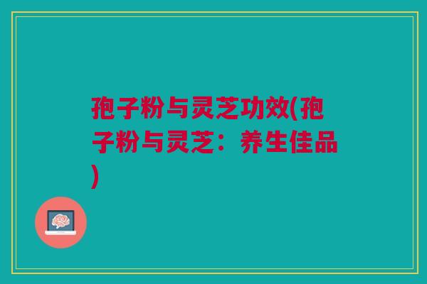 孢子粉与灵芝功效(孢子粉与灵芝:养生佳品) 孢子粉与灵芝功效(孢子粉与灵芝:养生佳品)