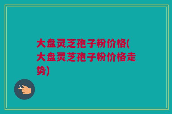 大盘灵芝孢子粉价格(大盘灵芝孢子粉价格走势) 大盘灵芝孢子粉价格(大盘灵芝孢子粉价格走势)