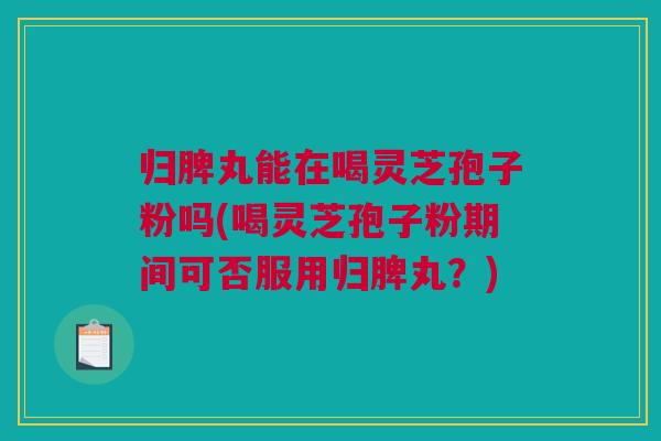 归脾丸能在喝灵芝孢子粉吗(喝灵芝孢子粉期间可否服用归脾丸?) 归脾丸能在喝灵芝孢子粉吗(喝灵芝孢子粉期间可否服用归脾丸?)