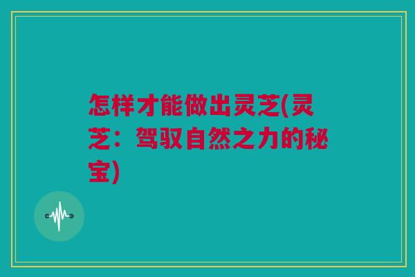 怎样才能做出灵芝(灵芝:驾驭自然之力的秘宝) 怎样才能做出灵芝(灵芝:驾驭自然之力的秘宝)