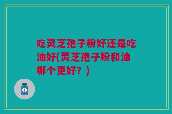 吃灵芝孢子粉好还是吃油好(灵芝孢子粉和油哪个更好？)