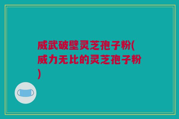 威武破壁灵芝孢子粉(威力无比的灵芝孢子粉) 威武破壁灵芝孢子粉(威力无比的灵芝孢子粉)
