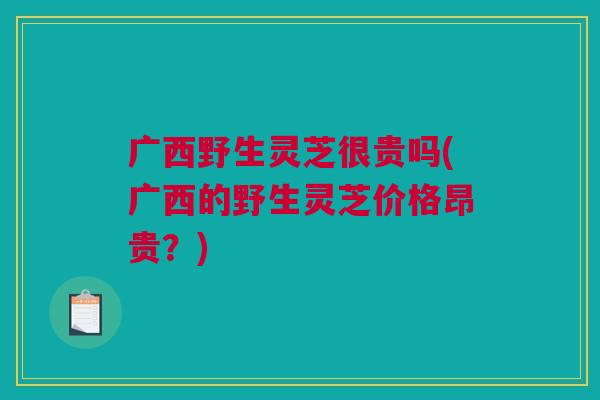 广西野生灵芝很贵吗(广西的野生灵芝价格昂贵?) 广西野生灵芝很贵吗(广西的野生灵芝价格昂贵?)
