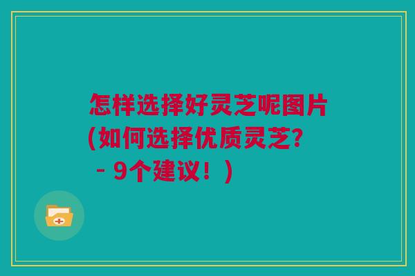 怎样选择好灵芝呢图片(如何选择优质灵芝? - 9个建议!) 怎样选择好灵芝呢图片(如何选择优质灵芝? - 9个建议!)