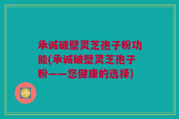 承诚破壁灵芝孢子粉功能(承诚破壁灵芝孢子粉——您健康的选择) 承诚破壁灵芝孢子粉功能(承诚破壁灵芝孢子粉——您健康的选择)