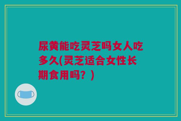 尿黄能吃灵芝吗女人吃多久(灵芝适合女性长期食用吗？)