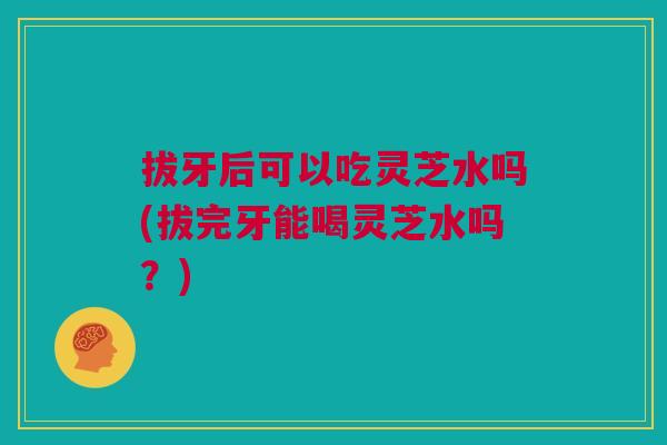 拔牙后可以吃灵芝水吗(拔完牙能喝灵芝水吗?) 拔牙后可以吃灵芝水吗(拔完牙能喝灵芝水吗?)