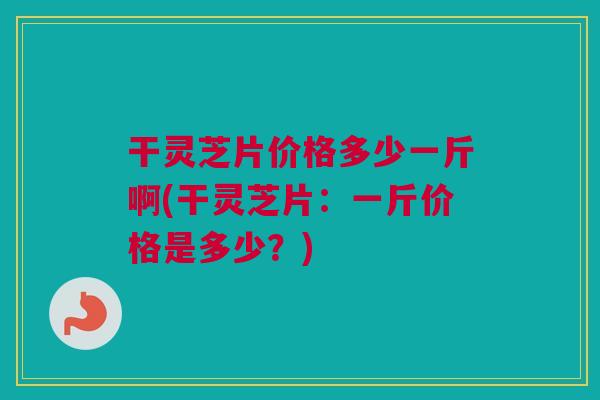 干灵芝片价格多少一斤啊(干灵芝片:一斤价格是多少?) 干灵芝片价格多少一斤啊(干灵芝片:一斤价格是多少?)