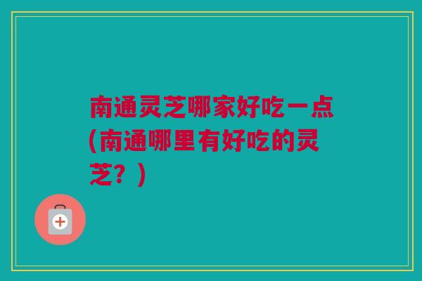 南通灵芝哪家好吃一点(南通哪里有好吃的灵芝？)